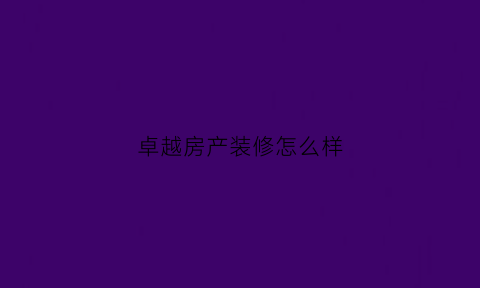 卓越房产装修怎么样(卓越地产怎么样装修优惠)