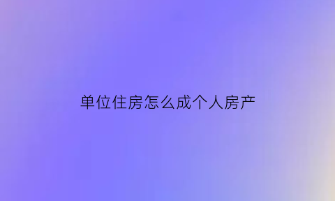 单位住房怎么成个人房产(单位房怎么变成商品房)