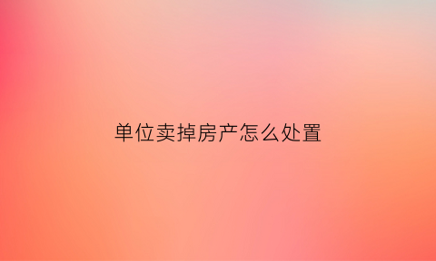 单位卖掉房产怎么处置(单位卖房子要交哪些税)
