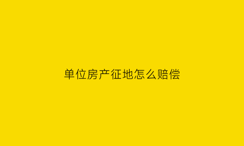 单位房产征地怎么赔偿(单位房拆迁补偿)