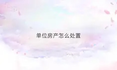 单位房产怎么处置(单位房以后怎么处理)