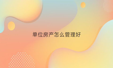 单位房产怎么管理好(单位房产怎么管理好一点)