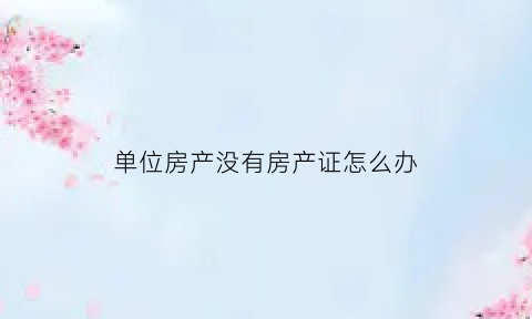 单位房产没有房产证怎么办(单位房子没有房产证能不能卖)
