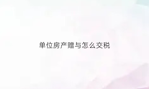 单位房产赠与怎么交税(单位赠与房产给个人缴纳个税)