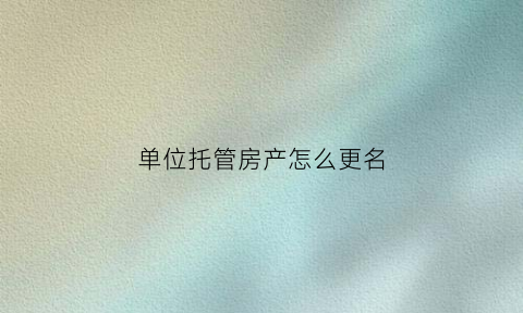 单位托管房产怎么更名(公司托管房是什么意思)