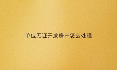 单位无证开发房产怎么处理(单位无证开发房产怎么处理违章)