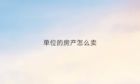 单位的房产怎么卖(单位的房产怎么卖出去)