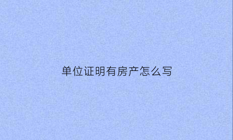 单位证明有房产怎么写(单位证明有房产怎么写才有效)