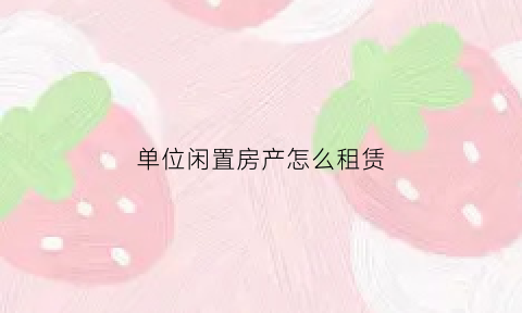单位闲置房产怎么租赁(单位闲置房产合理利用建议)