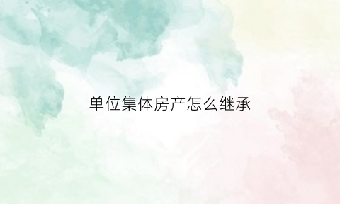 单位集体房产怎么继承(单位集体产权的房子能办房产证吗)