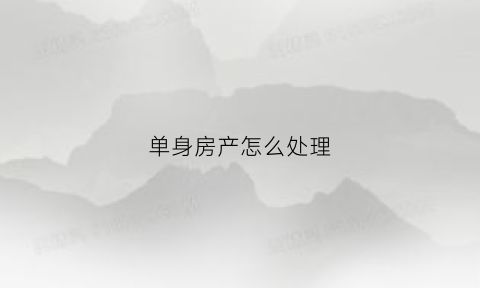 单身房产怎么处理(单身房产怎么处理最合适)