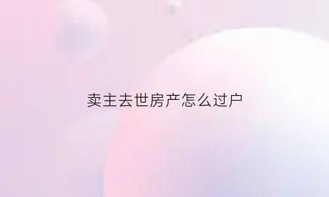 卖主去世房产怎么过户(卖房子的人死了没有过户和公证房子还是死者的继承了吗)