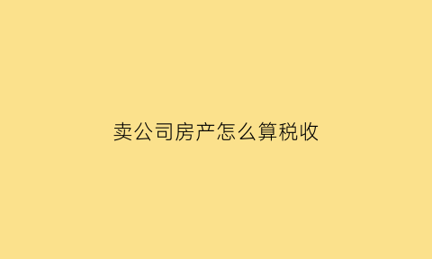 卖公司房产怎么算税收(公司卖房有什么税)