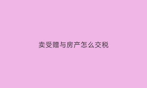 卖受赠与房产怎么交税(卖赠予的房子多少税)