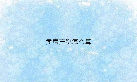 卖房产税怎么算(卖房产税费怎么算)