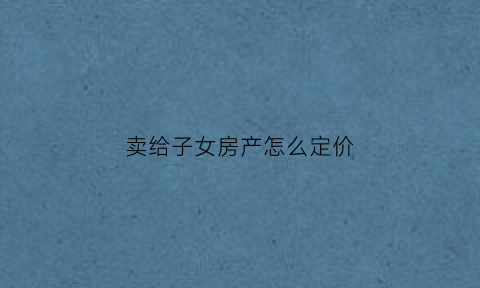 卖给子女房产怎么定价(子女的房产卖给父母的费用是多少)