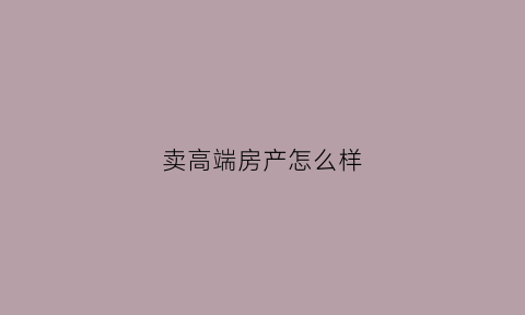 卖高端房产怎么样(卖高端楼盘的销售方案)