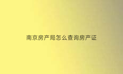 南京房产局怎么查询房产证(南京房产证信息查询)