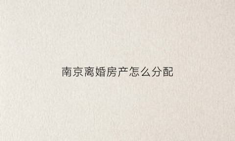 南京离婚房产怎么分配(南京离婚买房政策2020首付)
