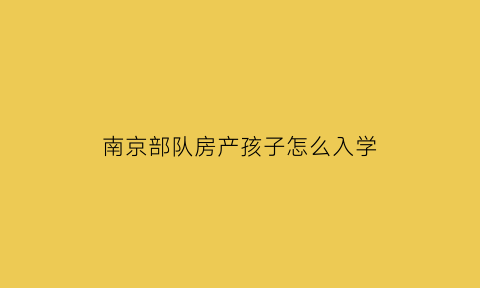 南京部队房产孩子怎么入学(南京军产房小孩怎么上学)
