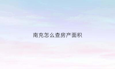 南充怎么查房产面积(南充房产证查询网上查询)
