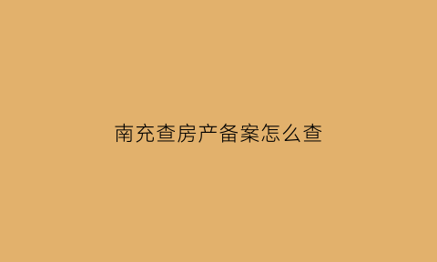 南充查房产备案怎么查(南充房产备案查询)