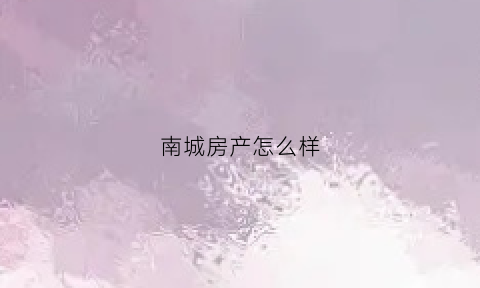 南城房产怎么样(南城房产怎么样值得买吗)