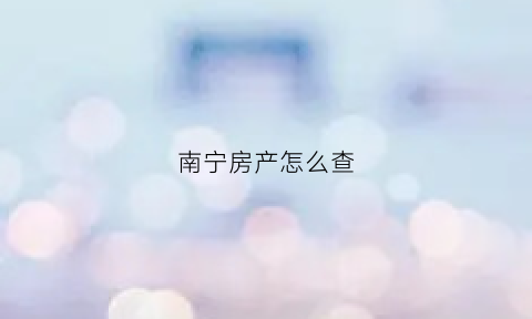 南宁房产怎么查(南宁查名下房产怎么查)