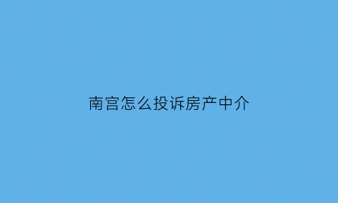 南宫怎么投诉房产中介(怎么投诉房产中介人员最有效)