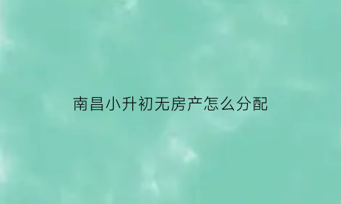 南昌小升初无房产怎么分配(南昌小升初怎么录取)