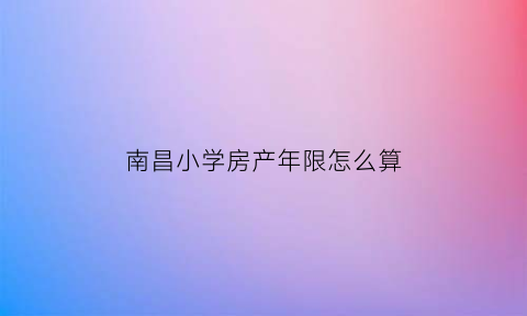 南昌小学房产年限怎么算(南昌小学房产年限怎么算的)