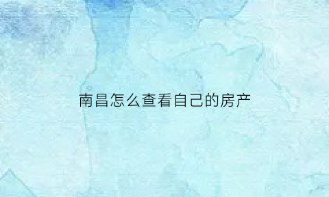 南昌怎么查看自己的房产(南昌查购房资格去哪里查)