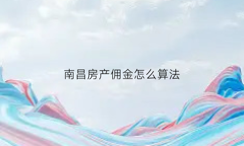 南昌房产佣金怎么算法(南昌房产中介费一般收多少)