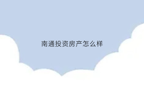 南通投资房产怎么样(南通房价值得投资吗)