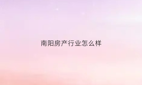 南阳房产行业怎么样(南阳房产行业怎么样知乎)