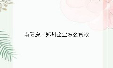 南阳房产郑州企业怎么贷款(南阳房产郑州企业怎么贷款买房)