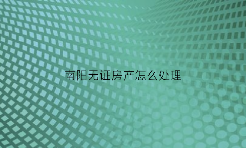 南阳无证房产怎么处理(南阳市没有证的房子能要吗)