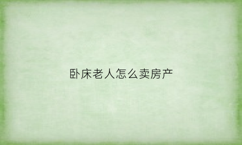 卧床老人怎么卖房产(老人卧床房产怎么过户给子女)