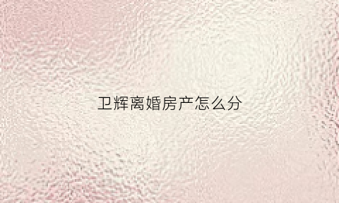 卫辉离婚房产怎么分(离婚房产分割手续流程)