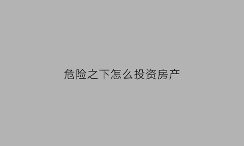 危险之下怎么投资房产(危机之下必有转机)