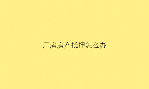 厂房房产抵押怎么办(厂房抵押登记需要什么资料)