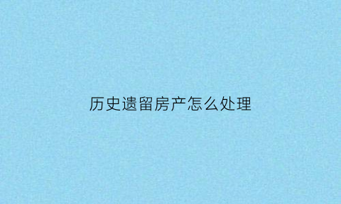 历史遗留房产怎么处理(历史遗留房屋可以买卖吗)