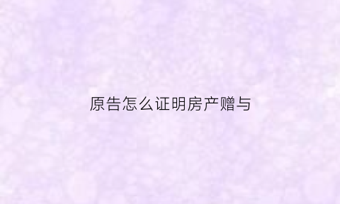 原告怎么证明房产赠与(原告怎么证明房产赠与子女)