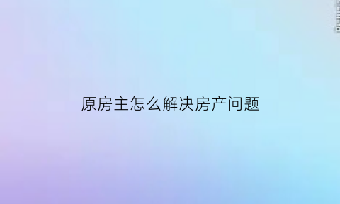 原房主怎么解决房产问题(原房主过世怎么办房产证)