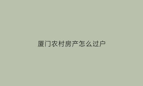 厦门农村房产怎么过户(厦门农村房子)