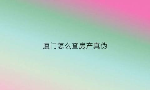 厦门怎么查房产真伪(厦门查房产信息去哪个部门查)