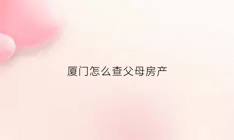 厦门怎么查父母房产(厦门怎么查名下房产)