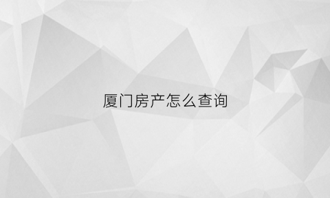 厦门房产怎么查询(如何查询厦门所有房产的信息)