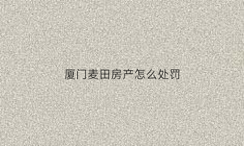 厦门麦田房产怎么处罚(厦门麦田房产代理有限公司)