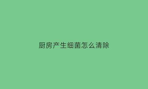 厨房产生细菌怎么清除(厨房里有哪些细菌)